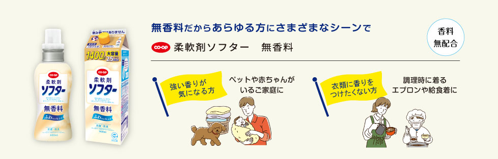 【新登場】無香料だからあらゆる方にさまざまなシーンで　●柔軟剤ソフター　無香料　＜強い香りが気になる方＞ペットや赤ちゃんがいるご家庭に　＜衣類に香りをつけたくない方＞調理時に着るエプロンや給食着に