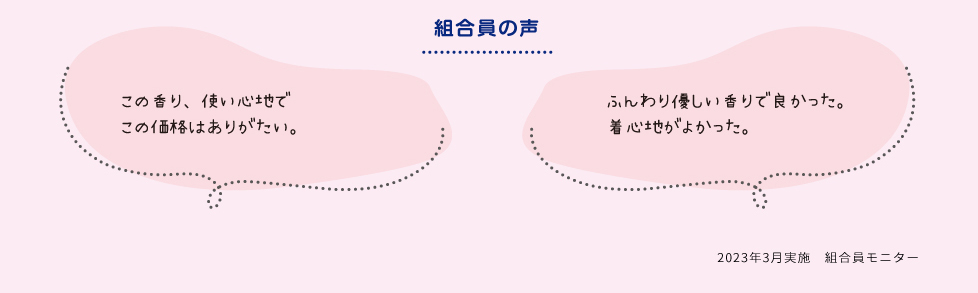 [組合員の声]・この香り、使い心地でこの価格はありがたい。　・ふんわり優しい香りで良かった。着心地がよかった。　2023年3月実施　組合員モニター