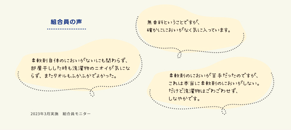 [組合員の声]・無香料ということですが、確かににおいがなく気に入っています。　・柔軟剤自体のにおいがないにも関わらず、部屋干しした時も洗濯物のニオイが気にならず、またタオルもふかふかでよかった。　・柔軟剤のにおいが苦手だったのですが、これは本当に柔軟剤のにおいがしない。だけど洗濯物はごわごわせず、しなやかです。　2023年3月実施　組合員モニター