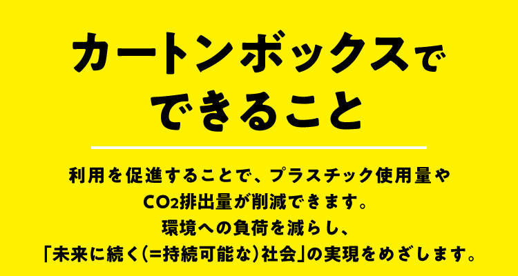 カートンボックスでできること 利用を促進することで、プラスチック使用量やCO2排出量が削減できます。環境への負荷を減らし、「未来に続く（＝持続可能な）社会」の実現をめざします。