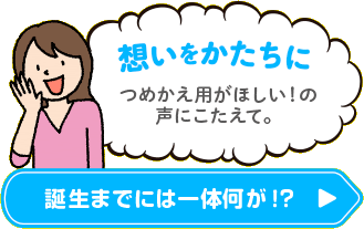 想いをかたちに つめかえ用がほしい！の声にこたえて。 誕生までには一体なにが！？