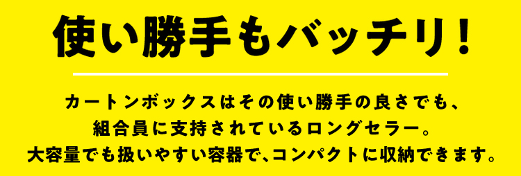 使い勝手もバッチリ！ カートンボックスはその使い勝手の良さでも、組合員に支持されているロングセラー。大容量でも扱いやすい容器で、コンパクトに収納できます。